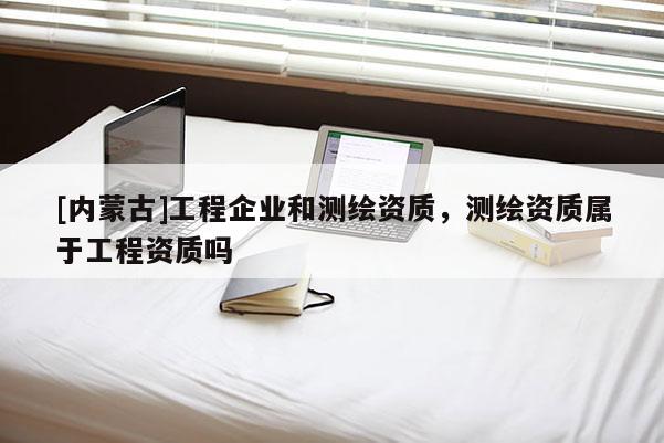 [內(nèi)蒙古]工程企業(yè)和測繪資質(zhì)，測繪資質(zhì)屬于工程資質(zhì)嗎