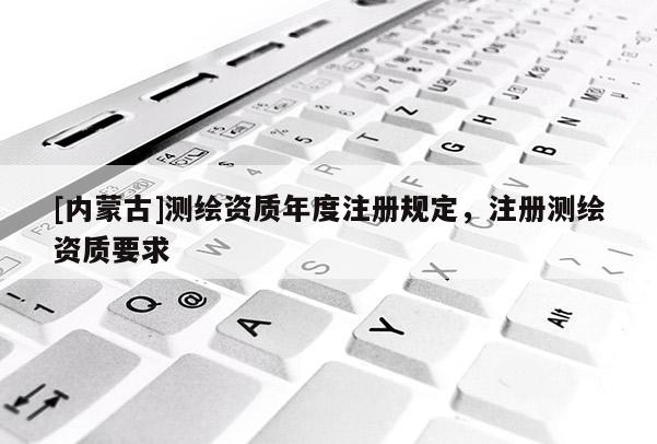 [內(nèi)蒙古]測(cè)繪資質(zhì)年度注冊(cè)規(guī)定，注冊(cè)測(cè)繪資質(zhì)要求