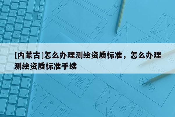 [內(nèi)蒙古]怎么辦理測繪資質(zhì)標(biāo)準(zhǔn)，怎么辦理測繪資質(zhì)標(biāo)準(zhǔn)手續(xù)