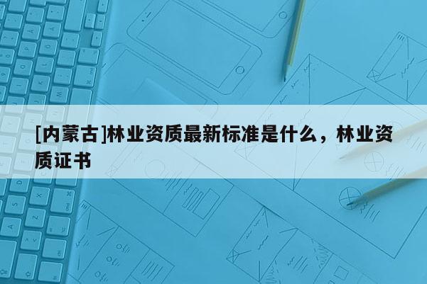 [內(nèi)蒙古]林業(yè)資質(zhì)最新標準是什么，林業(yè)資質(zhì)證書