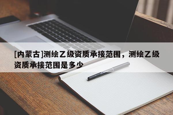 [內(nèi)蒙古]測(cè)繪乙級(jí)資質(zhì)承接范圍，測(cè)繪乙級(jí)資質(zhì)承接范圍是多少