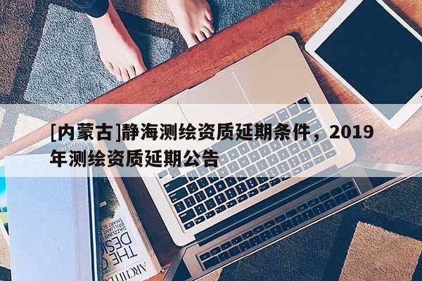[內(nèi)蒙古]靜海測(cè)繪資質(zhì)延期條件，2019年測(cè)繪資質(zhì)延期公告