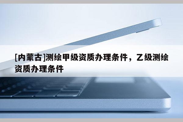 [內(nèi)蒙古]測繪甲級資質(zhì)辦理條件，乙級測繪資質(zhì)辦理條件