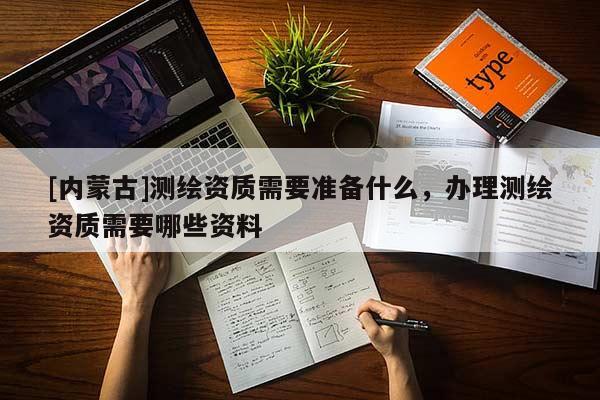 [內(nèi)蒙古]測繪資質(zhì)需要準(zhǔn)備什么，辦理測繪資質(zhì)需要哪些資料