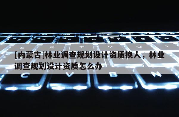 [內(nèi)蒙古]林業(yè)調(diào)查規(guī)劃設(shè)計(jì)資質(zhì)換人，林業(yè)調(diào)查規(guī)劃設(shè)計(jì)資質(zhì)怎么辦