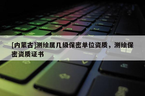 [內(nèi)蒙古]測繪屬幾級保密單位資質(zhì)，測繪保密資質(zhì)證書