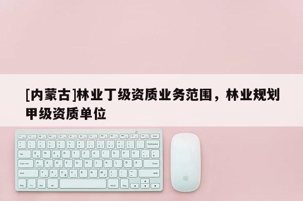 [內(nèi)蒙古]林業(yè)丁級(jí)資質(zhì)業(yè)務(wù)范圍，林業(yè)規(guī)劃甲級(jí)資質(zhì)單位