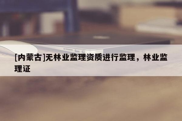 [內(nèi)蒙古]無(wú)林業(yè)監(jiān)理資質(zhì)進(jìn)行監(jiān)理，林業(yè)監(jiān)理證