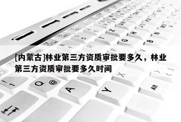 [內(nèi)蒙古]林業(yè)第三方資質(zhì)審批要多久，林業(yè)第三方資質(zhì)審批要多久時間