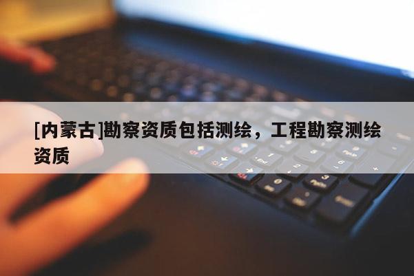 [內(nèi)蒙古]勘察資質(zhì)包括測繪，工程勘察測繪資質(zhì)