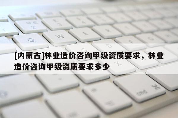 [內蒙古]林業(yè)造價咨詢甲級資質要求，林業(yè)造價咨詢甲級資質要求多少
