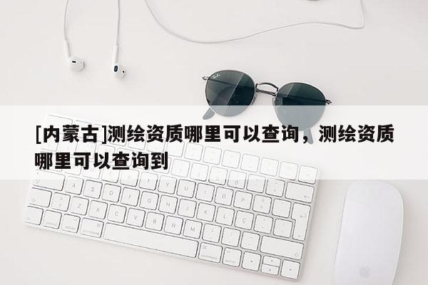 [內(nèi)蒙古]測(cè)繪資質(zhì)哪里可以查詢，測(cè)繪資質(zhì)哪里可以查詢到
