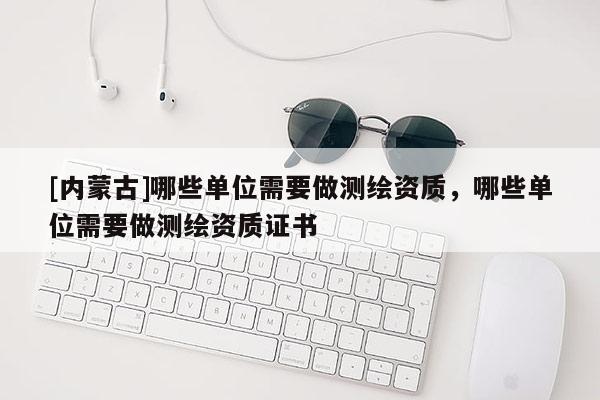 [內(nèi)蒙古]哪些單位需要做測繪資質(zhì)，哪些單位需要做測繪資質(zhì)證書