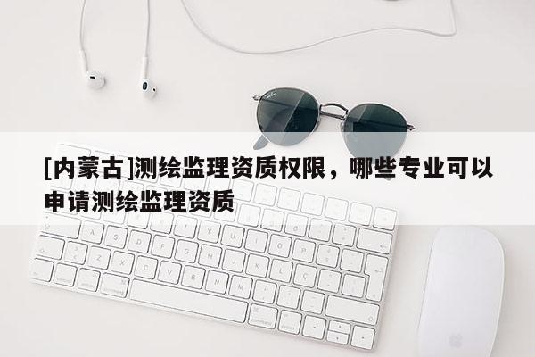 [內(nèi)蒙古]測繪監(jiān)理資質(zhì)權(quán)限，哪些專業(yè)可以申請測繪監(jiān)理資質(zhì)