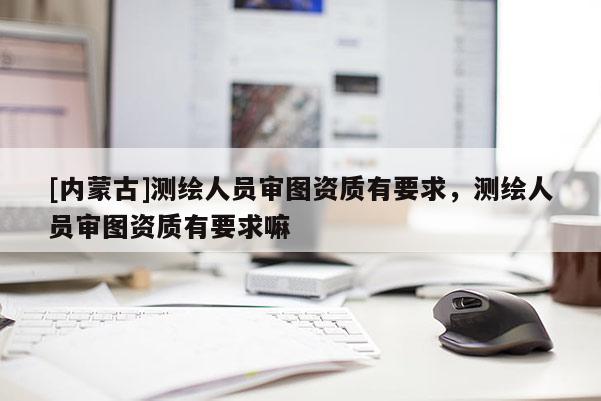 [內蒙古]測繪人員審圖資質有要求，測繪人員審圖資質有要求嘛