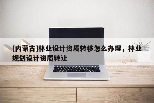 [內蒙古]林業(yè)設計資質轉移怎么辦理，林業(yè)規(guī)劃設計資質轉讓