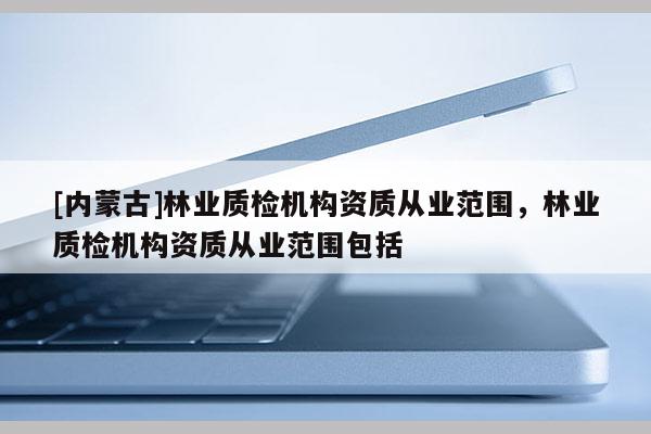 [內(nèi)蒙古]林業(yè)質(zhì)檢機(jī)構(gòu)資質(zhì)從業(yè)范圍，林業(yè)質(zhì)檢機(jī)構(gòu)資質(zhì)從業(yè)范圍包括