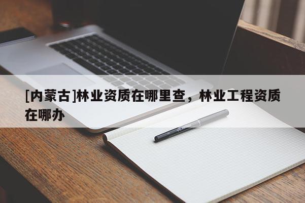 [內(nèi)蒙古]林業(yè)資質(zhì)在哪里查，林業(yè)工程資質(zhì)在哪辦