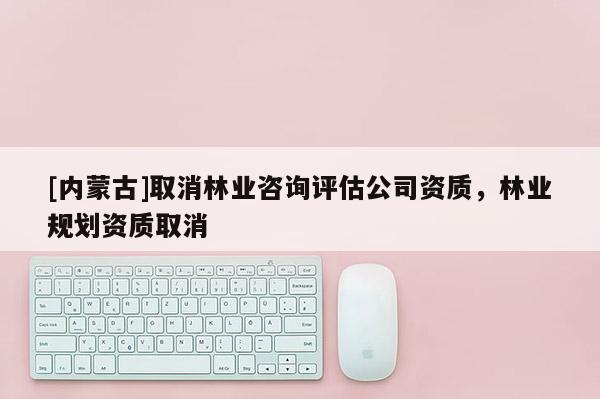 [內(nèi)蒙古]取消林業(yè)咨詢評估公司資質(zhì)，林業(yè)規(guī)劃資質(zhì)取消