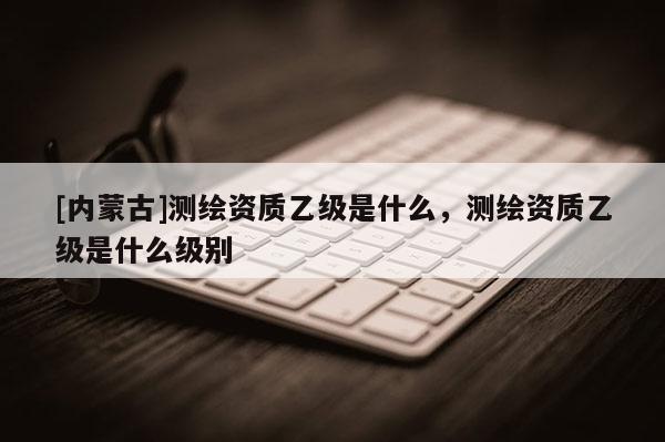 [內(nèi)蒙古]測(cè)繪資質(zhì)乙級(jí)是什么，測(cè)繪資質(zhì)乙級(jí)是什么級(jí)別
