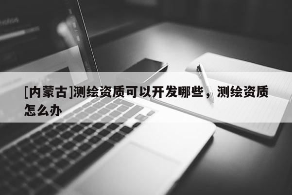 [內(nèi)蒙古]測(cè)繪資質(zhì)可以開(kāi)發(fā)哪些，測(cè)繪資質(zhì)怎么辦