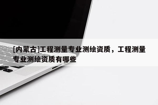 [內(nèi)蒙古]工程測(cè)量專業(yè)測(cè)繪資質(zhì)，工程測(cè)量專業(yè)測(cè)繪資質(zhì)有哪些