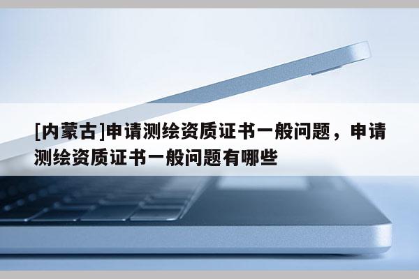 [內(nèi)蒙古]申請測繪資質(zhì)證書一般問題，申請測繪資質(zhì)證書一般問題有哪些