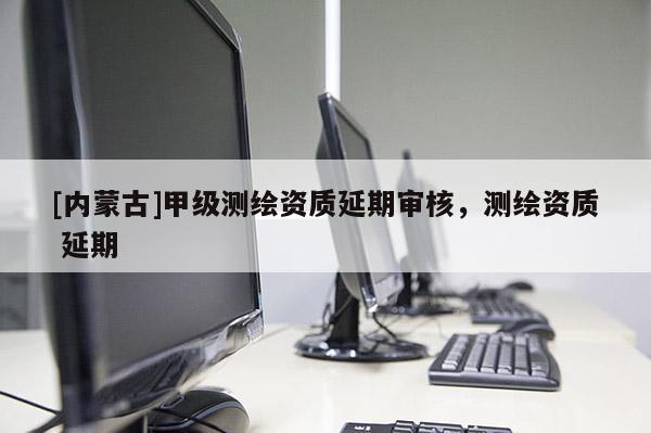 [內蒙古]甲級測繪資質延期審核，測繪資質 延期