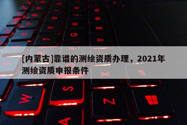 [內(nèi)蒙古]靠譜的測繪資質(zhì)辦理，2021年測繪資質(zhì)申報條件