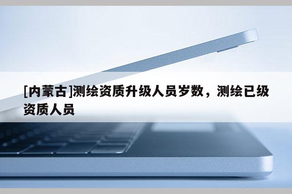 [內(nèi)蒙古]測(cè)繪資質(zhì)升級(jí)人員歲數(shù)，測(cè)繪已級(jí)資質(zhì)人員