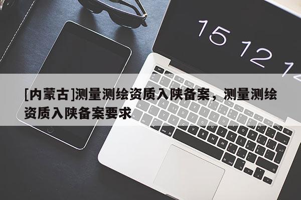 [內(nèi)蒙古]測量測繪資質(zhì)入陜備案，測量測繪資質(zhì)入陜備案要求
