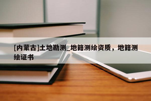 [內(nèi)蒙古]土地勘測(cè)_地籍測(cè)繪資質(zhì)，地籍測(cè)繪證書(shū)