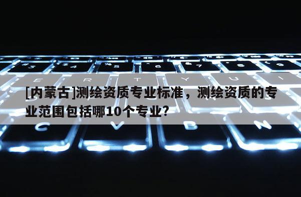 [內(nèi)蒙古]測繪資質(zhì)專業(yè)標(biāo)準(zhǔn)，測繪資質(zhì)的專業(yè)范圍包括哪10個專業(yè)?