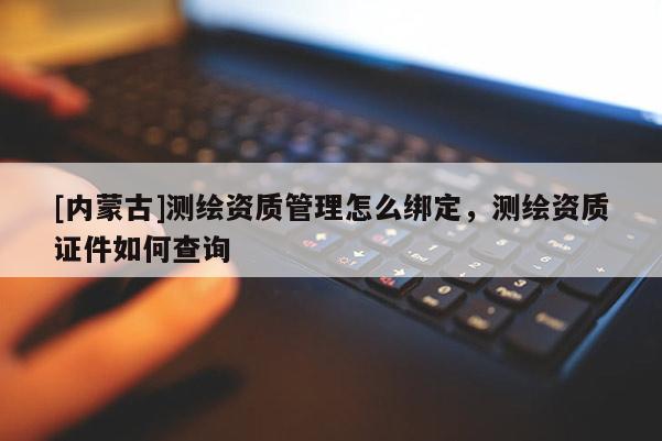 [內(nèi)蒙古]測(cè)繪資質(zhì)管理怎么綁定，測(cè)繪資質(zhì)證件如何查詢(xún)