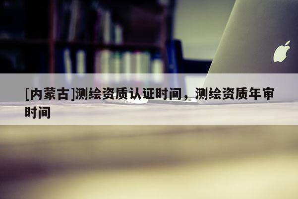 [內(nèi)蒙古]測(cè)繪資質(zhì)認(rèn)證時(shí)間，測(cè)繪資質(zhì)年審時(shí)間