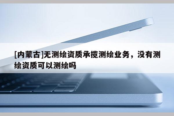 [內(nèi)蒙古]無測繪資質(zhì)承攬測繪業(yè)務(wù)，沒有測繪資質(zhì)可以測繪嗎