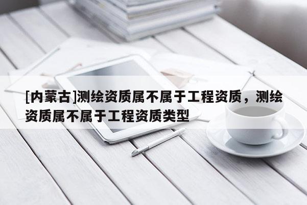 [內(nèi)蒙古]測繪資質(zhì)屬不屬于工程資質(zhì)，測繪資質(zhì)屬不屬于工程資質(zhì)類型