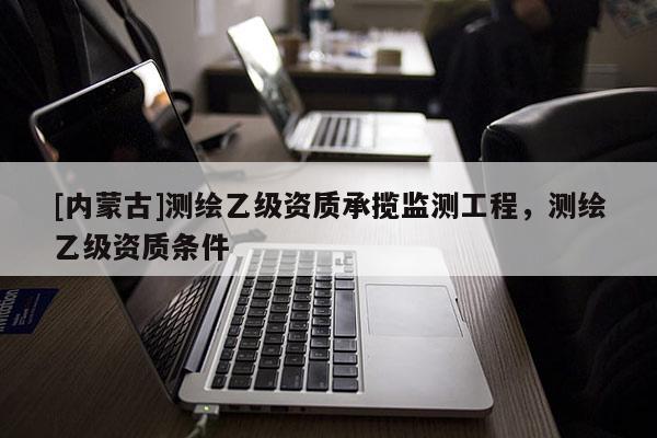 [內(nèi)蒙古]測(cè)繪乙級(jí)資質(zhì)承攬監(jiān)測(cè)工程，測(cè)繪乙級(jí)資質(zhì)條件
