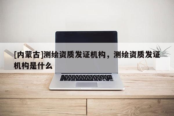 [內(nèi)蒙古]測繪資質(zhì)發(fā)證機構，測繪資質(zhì)發(fā)證機構是什么