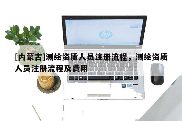 [內(nèi)蒙古]測繪資質(zhì)人員注冊流程，測繪資質(zhì)人員注冊流程及費用
