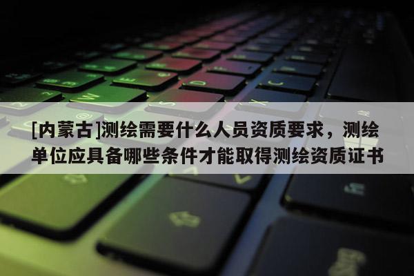 [內(nèi)蒙古]測(cè)繪需要什么人員資質(zhì)要求，測(cè)繪單位應(yīng)具備哪些條件才能取得測(cè)繪資質(zhì)證書(shū)
