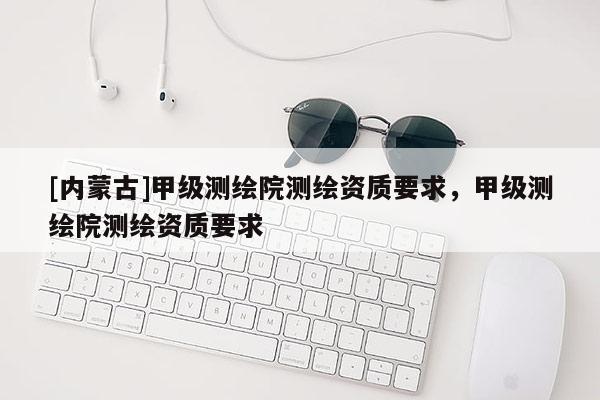 [內(nèi)蒙古]甲級(jí)測(cè)繪院測(cè)繪資質(zhì)要求，甲級(jí)測(cè)繪院測(cè)繪資質(zhì)要求