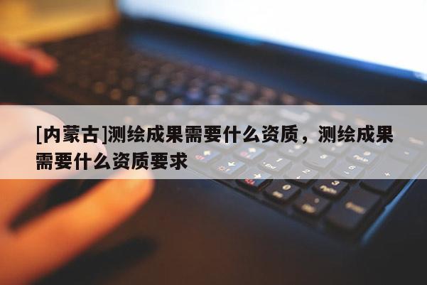 [內(nèi)蒙古]測(cè)繪成果需要什么資質(zhì)，測(cè)繪成果需要什么資質(zhì)要求
