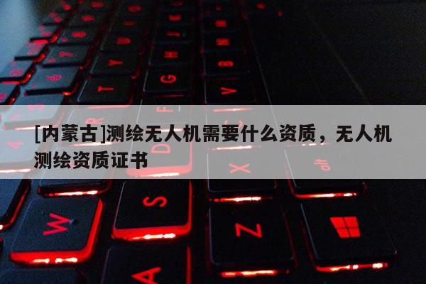 [內(nèi)蒙古]測繪無人機需要什么資質(zhì)，無人機測繪資質(zhì)證書