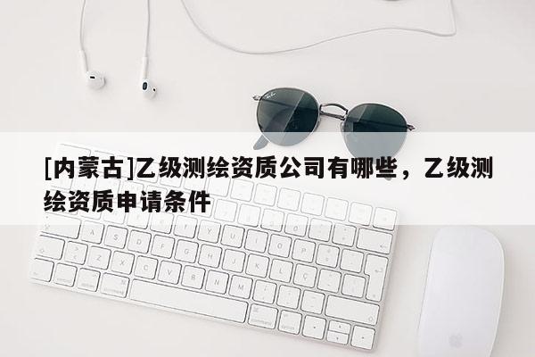 [內(nèi)蒙古]乙級測繪資質(zhì)公司有哪些，乙級測繪資質(zhì)申請條件