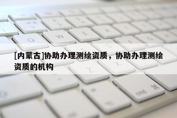 [內(nèi)蒙古]協(xié)助辦理測(cè)繪資質(zhì)，協(xié)助辦理測(cè)繪資質(zhì)的機(jī)構(gòu)