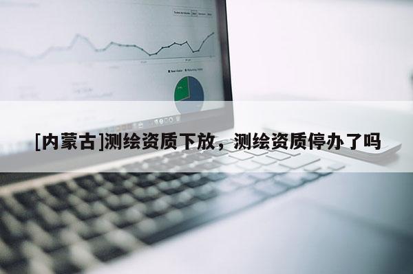 [內(nèi)蒙古]測繪資質(zhì)下放，測繪資質(zhì)停辦了嗎