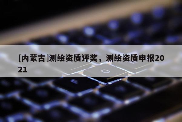 [內(nèi)蒙古]測繪資質(zhì)評獎，測繪資質(zhì)申報2021