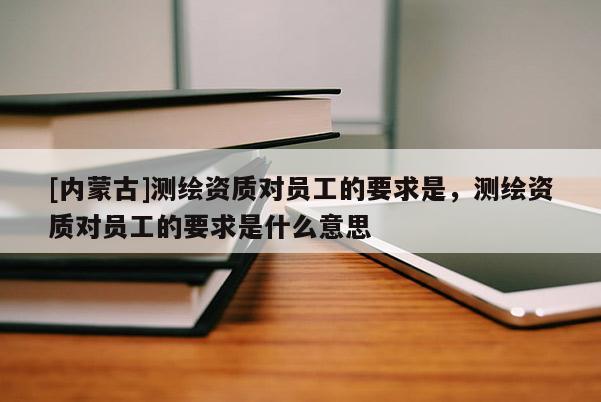[內(nèi)蒙古]測(cè)繪資質(zhì)對(duì)員工的要求是，測(cè)繪資質(zhì)對(duì)員工的要求是什么意思