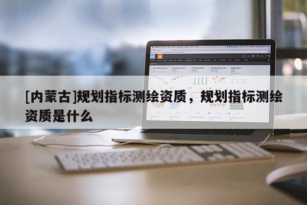 [內(nèi)蒙古]規(guī)劃指標測繪資質(zhì)，規(guī)劃指標測繪資質(zhì)是什么